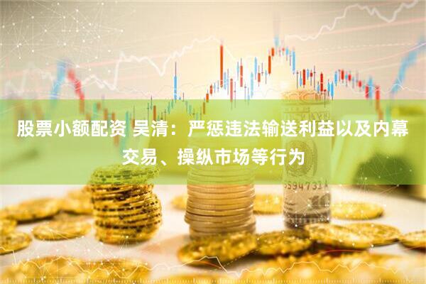 股票小额配资 吴清：严惩违法输送利益以及内幕交易、操纵市场等行为