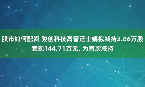 股市如何配资 骏创科技高管汪士娟拟减持3.86万股套现144.71万元, 为首次减持