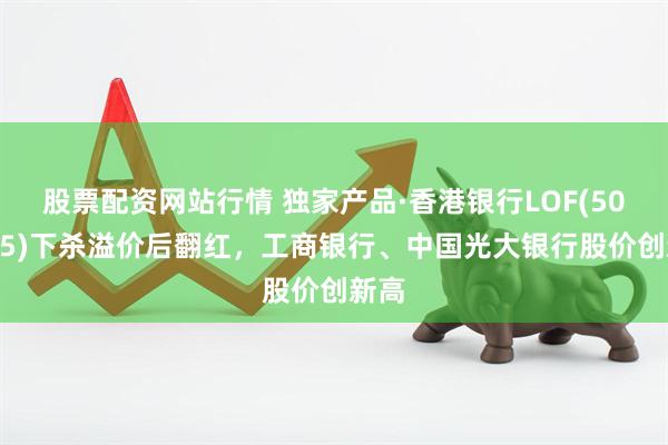 股票配资网站行情 独家产品·香港银行LOF(501025)下杀溢价后翻红，工商银行、中国光大银行股价创新高
