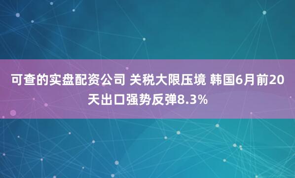 可查的实盘配资公司 关税大限压境 韩国6月前20天出口强势反弹8.3%