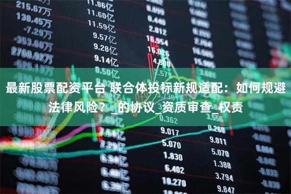 最新股票配资平台 联合体投标新规适配：如何规避法律风险？_的协议_资质审查_权责