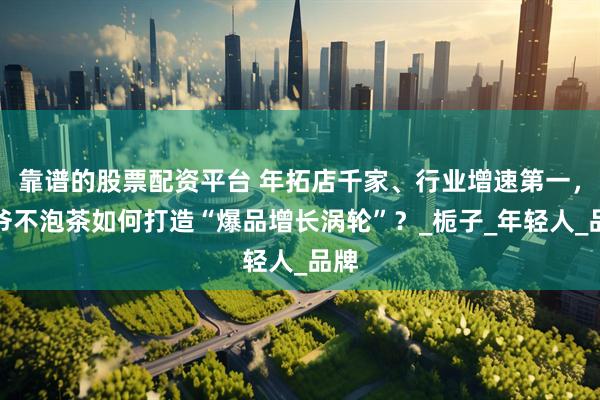 靠谱的股票配资平台 年拓店千家、行业增速第一，爷爷不泡茶如何打造“爆品增长涡轮”？_栀子_年轻人_品牌