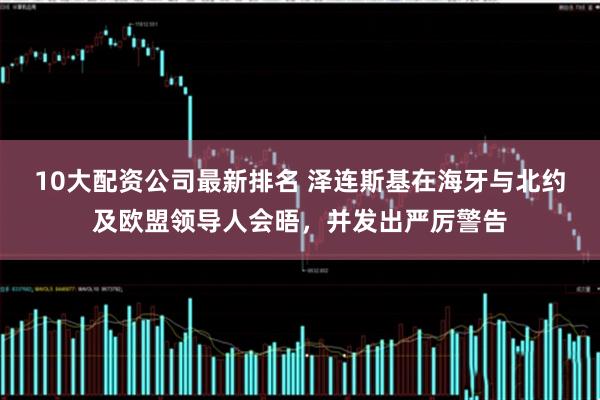 10大配资公司最新排名 泽连斯基在海牙与北约及欧盟领导人会晤，并发出严厉警告
