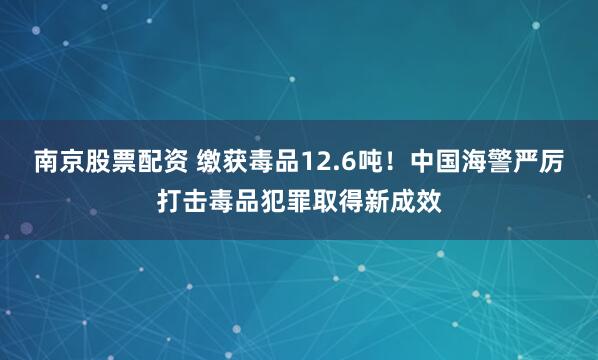 南京股票配资 缴获毒品12.6吨！中国海警严厉打击毒品犯罪取得新成效