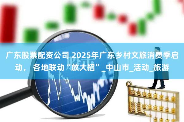 广东股票配资公司 2025年广东乡村文旅消费季启动， 各地联动“放大招”_中山市_活动_旅游