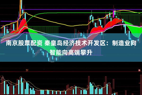 南京股票配资 秦皇岛经济技术开发区：制造业向智能向高端攀升