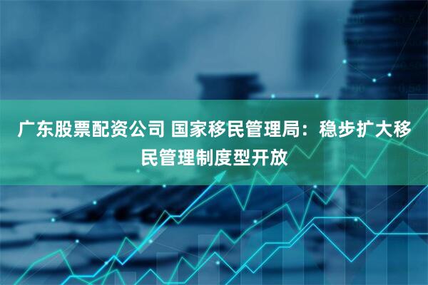 广东股票配资公司 国家移民管理局：稳步扩大移民管理制度型开放