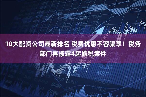 10大配资公司最新排名 税费优惠不容骗享！税务部门再披露4起偷税案件