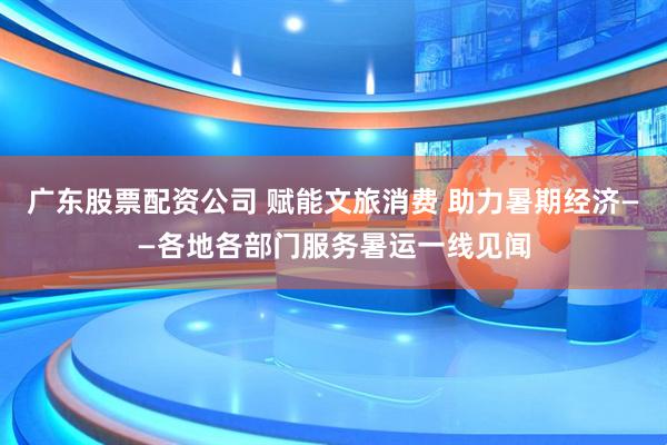 广东股票配资公司 赋能文旅消费 助力暑期经济——各地各部门服务暑运一线见闻