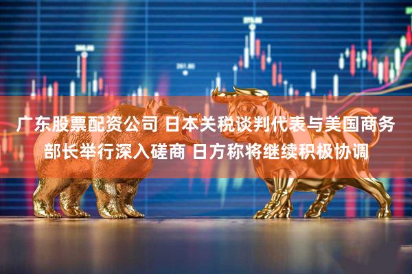 广东股票配资公司 日本关税谈判代表与美国商务部长举行深入磋商 日方称将继续积极协调