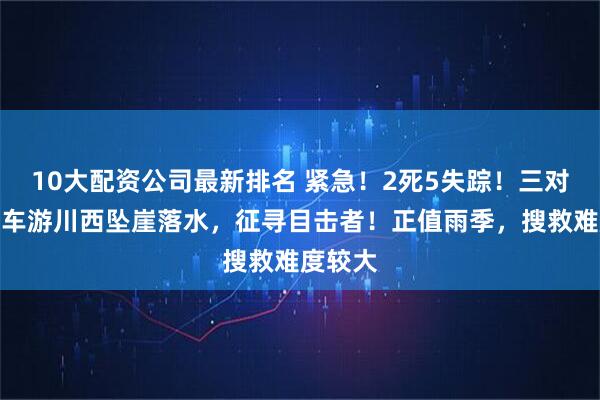 10大配资公司最新排名 紧急！2死5失踪！三对母女包车游川西坠崖落水，征寻目击者！正值雨季，搜救难度较大