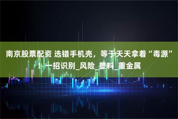 南京股票配资 选错手机壳，等于天天拿着“毒源”！一招识别_风险_塑料_重金属