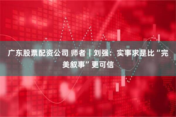 广东股票配资公司 师者｜刘强：实事求是比“完美叙事”更可信