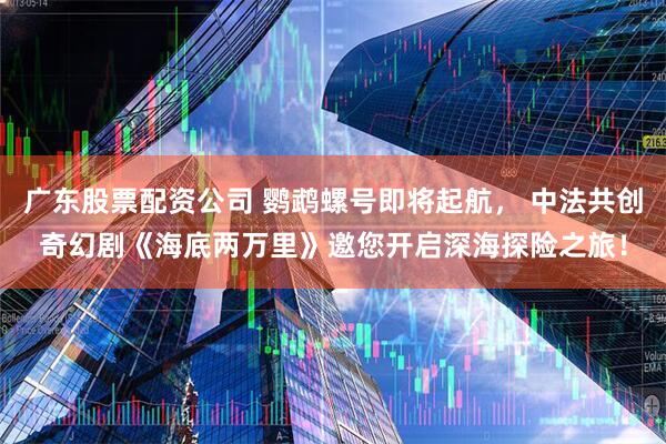 广东股票配资公司 鹦鹉螺号即将起航， 中法共创奇幻剧《海底两万里》邀您开启深海探险之旅！