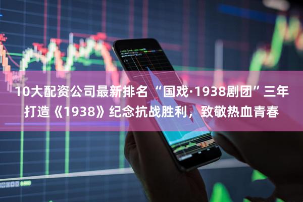 10大配资公司最新排名 “国戏·1938剧团”三年打造《1938》纪念抗战胜利，致敬热血青春