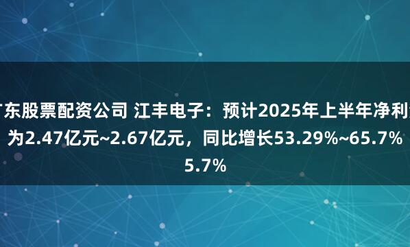 广东股票配资公司 江丰电子：预计2025年上半年净利润为2.47亿元~2.67亿元，同比增长53.29%~65.7%