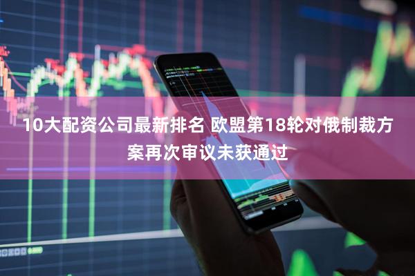 10大配资公司最新排名 欧盟第18轮对俄制裁方案再次审议未获通过