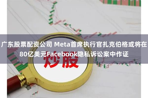 广东股票配资公司 Meta首席执行官扎克伯格或将在80亿美元Facebook隐私诉讼案中作证