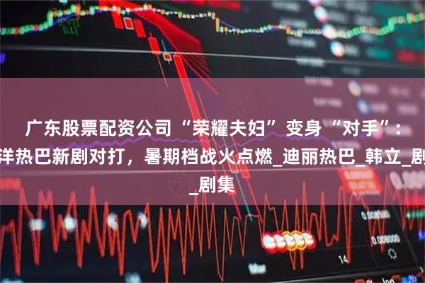 广东股票配资公司 “荣耀夫妇” 变身 “对手”：杨洋热巴新剧对打，暑期档战火点燃_迪丽热巴_韩立_剧集