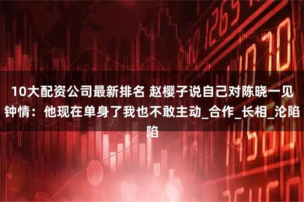 10大配资公司最新排名 赵樱子说自己对陈晓一见钟情：他现在单身了我也不敢主动_合作_长相_沦陷