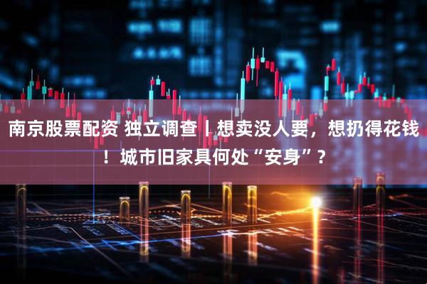 南京股票配资 独立调查丨想卖没人要，想扔得花钱！城市旧家具何处“安身”？