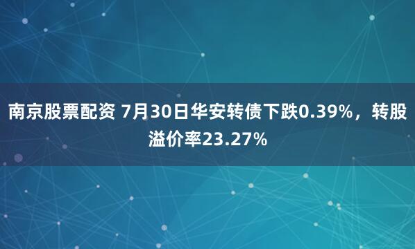 南京股票配资 7月30日华安转债下跌0.39%，转股溢价率23.27%