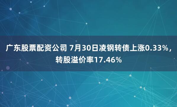 广东股票配资公司 7月30日凌钢转债上涨0.33%，转股溢价率17.46%