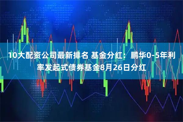 10大配资公司最新排名 基金分红：鹏华0-5年利率发起式债券基金8月26日分红