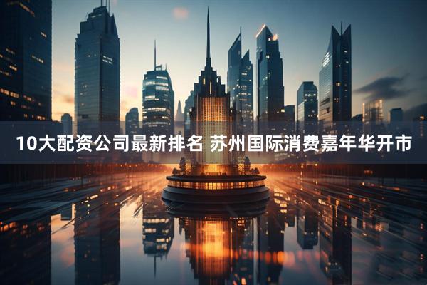 10大配资公司最新排名 苏州国际消费嘉年华开市