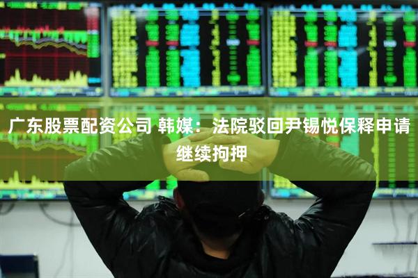 广东股票配资公司 韩媒：法院驳回尹锡悦保释申请 继续拘押