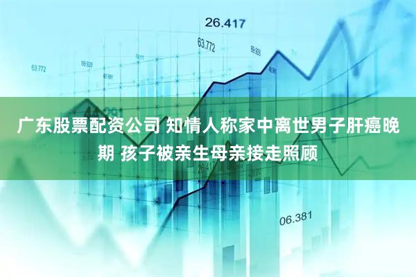 广东股票配资公司 知情人称家中离世男子肝癌晚期 孩子被亲生母亲接走照顾