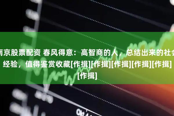 南京股票配资 春风得意：高智商的人，总结出来的社会经验，值得鉴赏收藏[作揖][作揖][作揖][作揖][作揖]