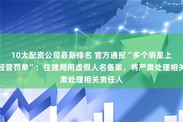 10大配资公司最新排名 官方通报“多个明星上了占道经营罚单”:住建局用虚假人名备案,将严肃处理相关责任人