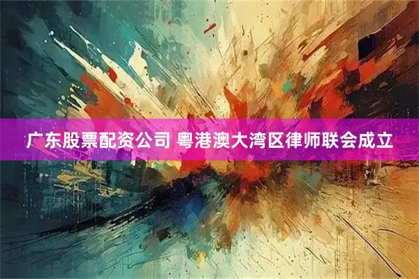 广东股票配资公司 粤港澳大湾区律师联会成立