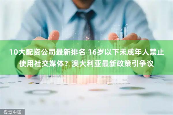 10大配资公司最新排名 16岁以下未成年人禁止使用社交媒体?澳大利亚最新政策引争议