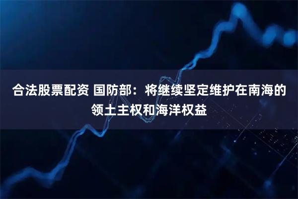 合法股票配资 国防部：将继续坚定维护在南海的领土主权和海洋权益