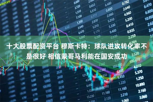 十大股票配资平台 穆斯卡特：球队进攻转化率不是很好 相信蒙哥马利能在国安成功