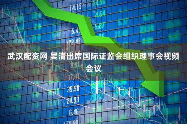 武汉配资网 吴清出席国际证监会组织理事会视频会议