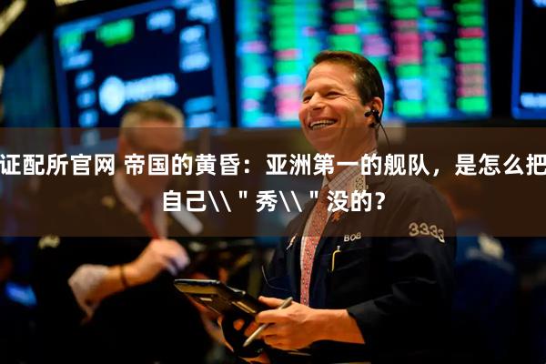 证配所官网 帝国的黄昏：亚洲第一的舰队，是怎么把自己\＂秀\＂没的？