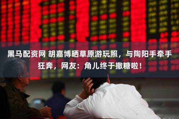 黑马配资网 胡嘉博晒草原游玩照，与陶阳手牵手狂奔，网友：角儿终于撒糖啦！