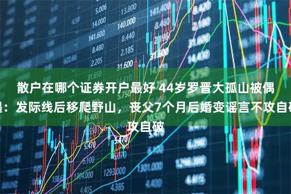 散户在哪个证券开户最好 44岁罗晋大孤山被偶遇：发际线后移爬野山，丧父7个月后婚变谣言不攻自破