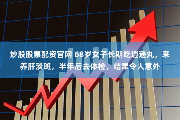 炒股股票配资官网 68岁女子长期吃逍遥丸，来养肝淡斑，半年后去体检，结果令人意外
