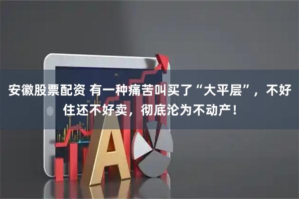 安徽股票配资 有一种痛苦叫买了“大平层”，不好住还不好卖，彻底沦为不动产！