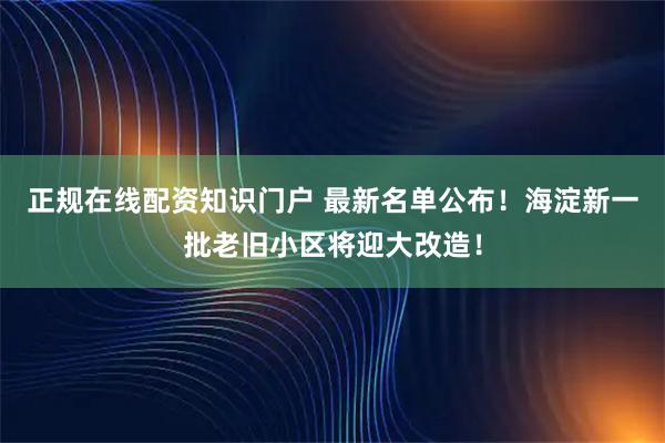 正规在线配资知识门户 最新名单公布！海淀新一批老旧小区将迎大改造！