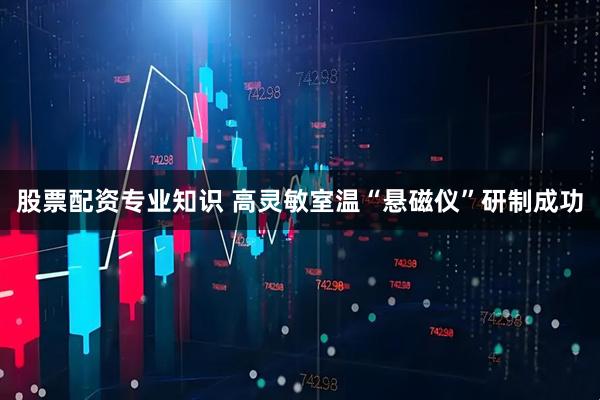 股票配资专业知识 高灵敏室温“悬磁仪”研制成功