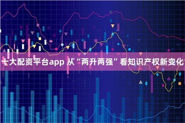 十大配资平台app 从“两升两强”看知识产权新变化