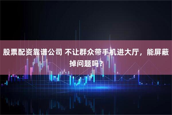 股票配资靠谱公司 不让群众带手机进大厅，能屏蔽掉问题吗？