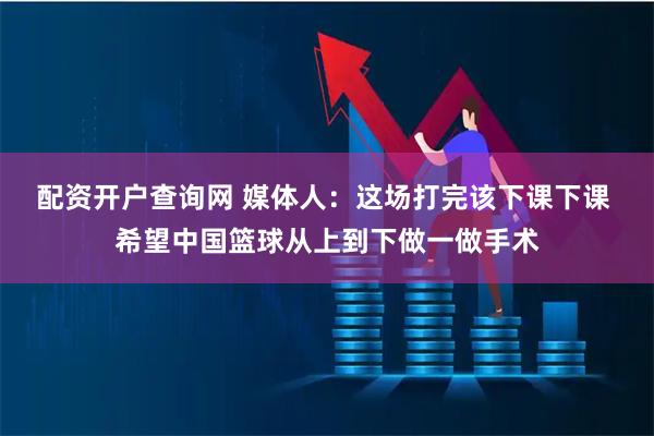 配资开户查询网 媒体人：这场打完该下课下课 希望中国篮球从上到下做一做手术