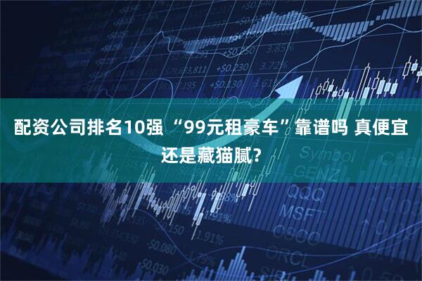 配资公司排名10强 “99元租豪车”靠谱吗 真便宜还是藏猫腻？